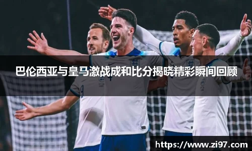 巴伦西亚与皇马激战成和比分揭晓精彩瞬间回顾