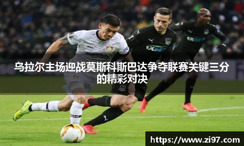 乌拉尔主场迎战莫斯科斯巴达争夺联赛关键三分的精彩对决